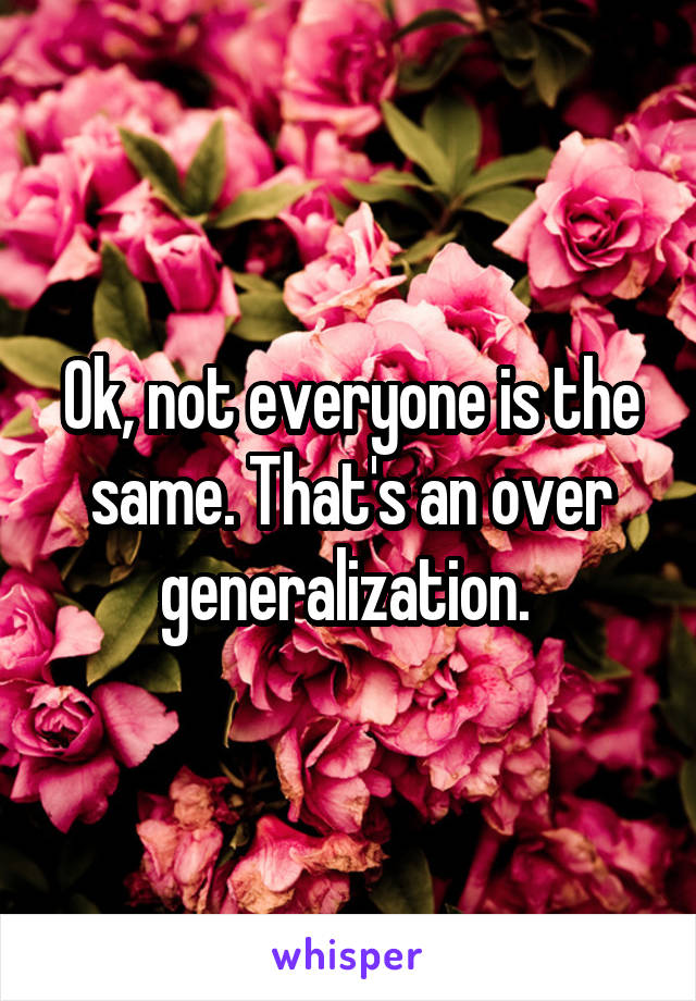 Ok, not everyone is the same. That's an over generalization. 