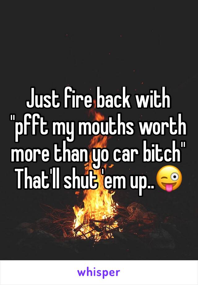 Just fire back with "pfft my mouths worth more than yo car bitch"
That'll shut 'em up..😜