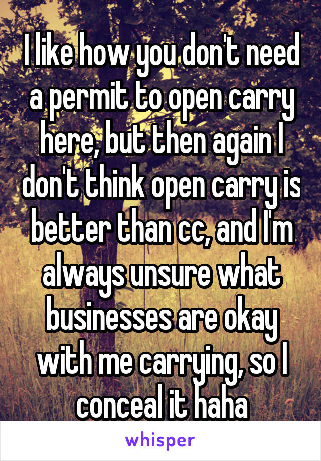 I like how you don't need a permit to open carry here, but then again I don't think open carry is better than cc, and I'm always unsure what businesses are okay with me carrying, so I conceal it haha