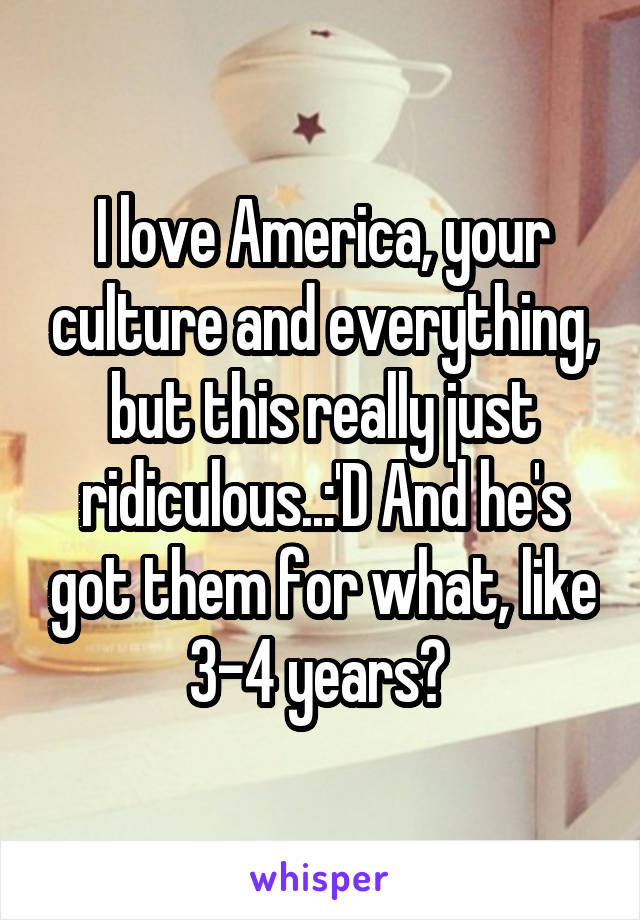 I love America, your culture and everything, but this really just ridiculous..:'D And he's got them for what, like 3-4 years? 