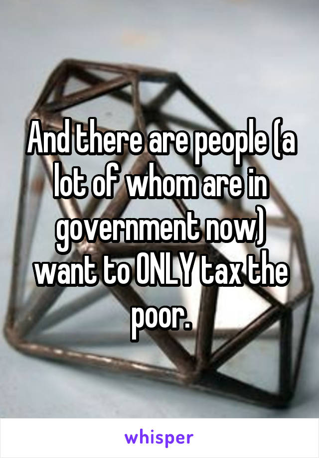 And there are people (a lot of whom are in government now) want to ONLY tax the poor.