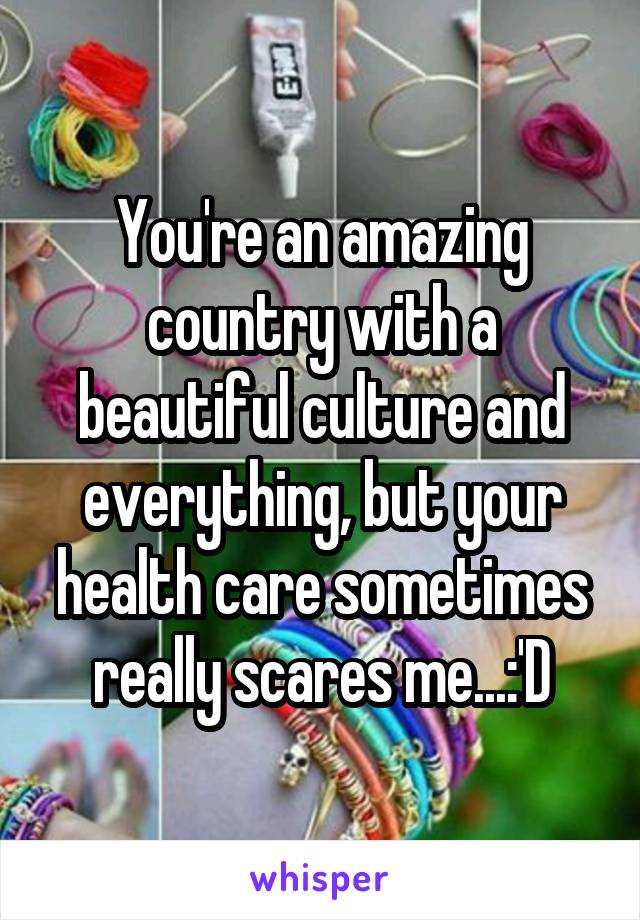 You're an amazing country with a beautiful culture and everything, but your health care sometimes really scares me...:'D