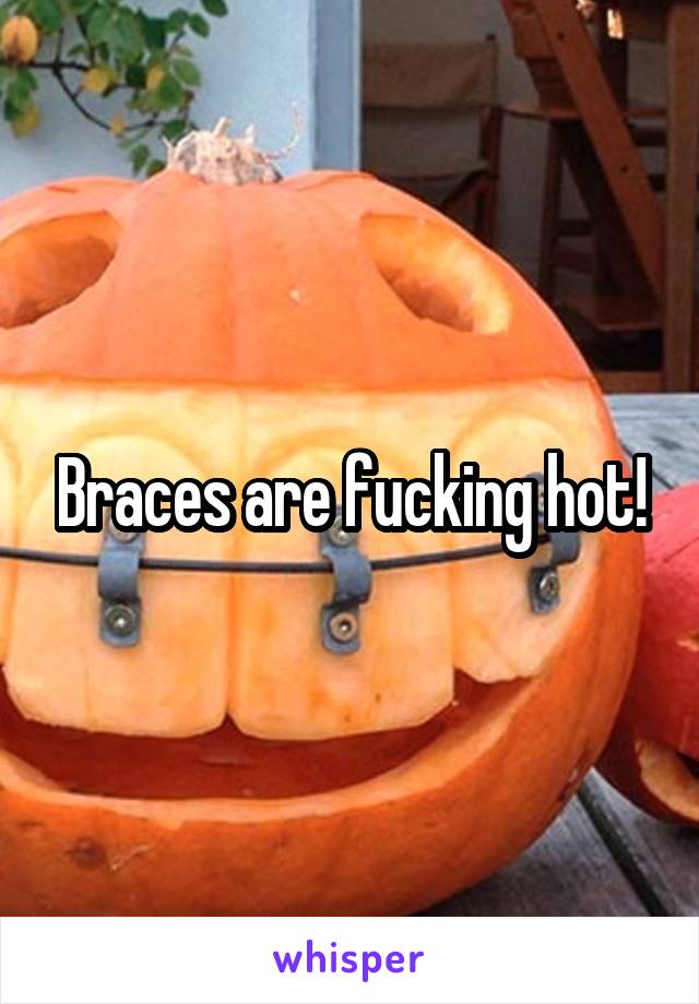 Braces are fucking hot!