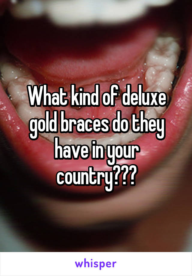 What kind of deluxe gold braces do they have in your country???