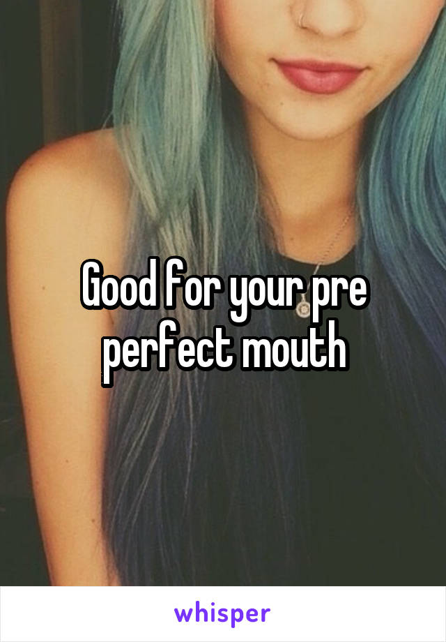 Good for your pre perfect mouth