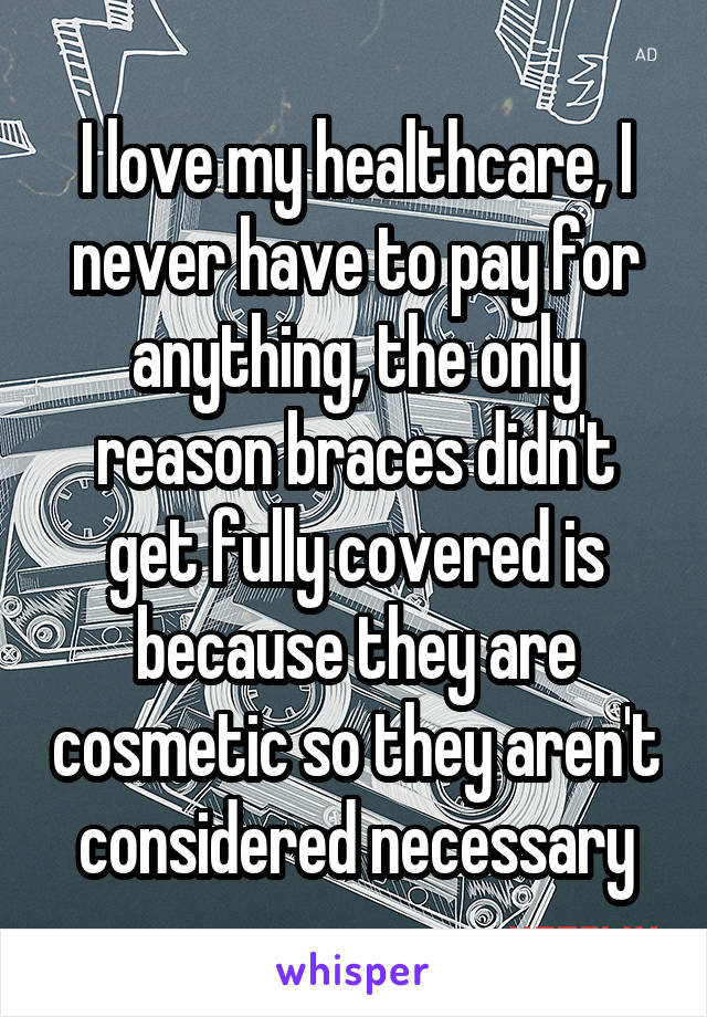 I love my healthcare, I never have to pay for anything, the only reason braces didn't get fully covered is because they are cosmetic so they aren't considered necessary