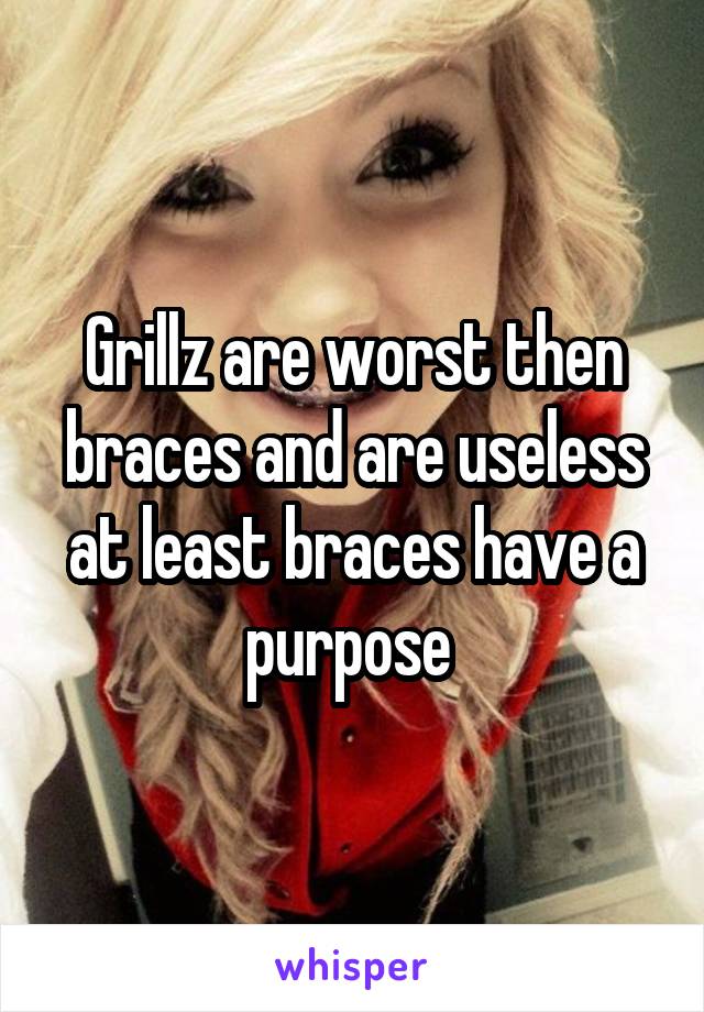 Grillz are worst then braces and are useless at least braces have a purpose 