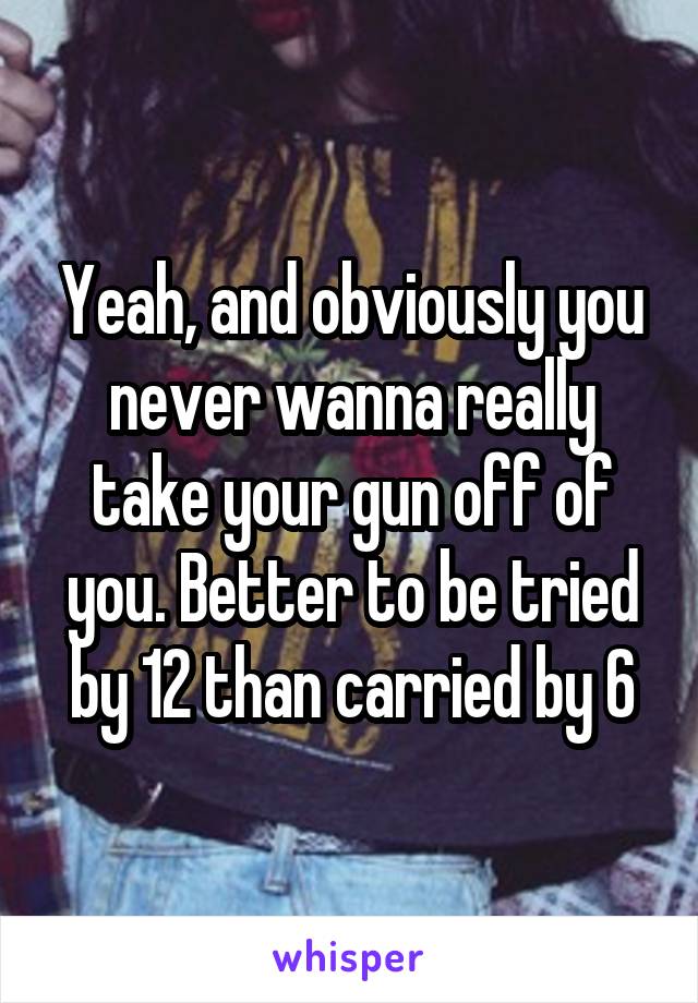 Yeah, and obviously you never wanna really take your gun off of you. Better to be tried by 12 than carried by 6