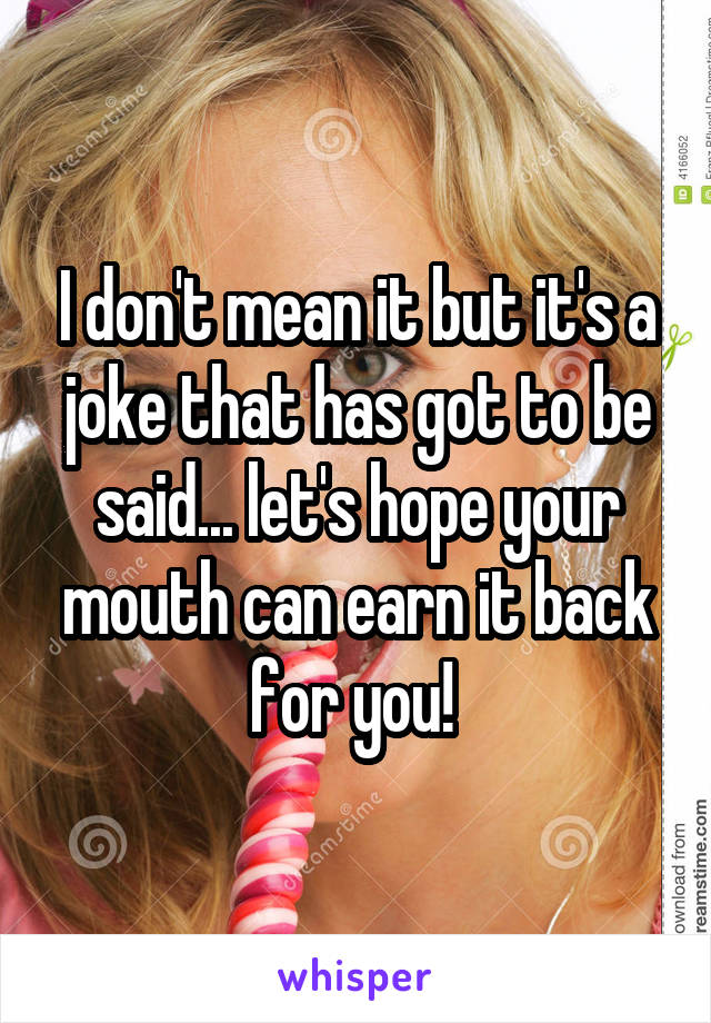 I don't mean it but it's a joke that has got to be said... let's hope your mouth can earn it back for you! 