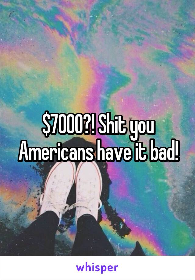 $7000?! Shit you Americans have it bad!