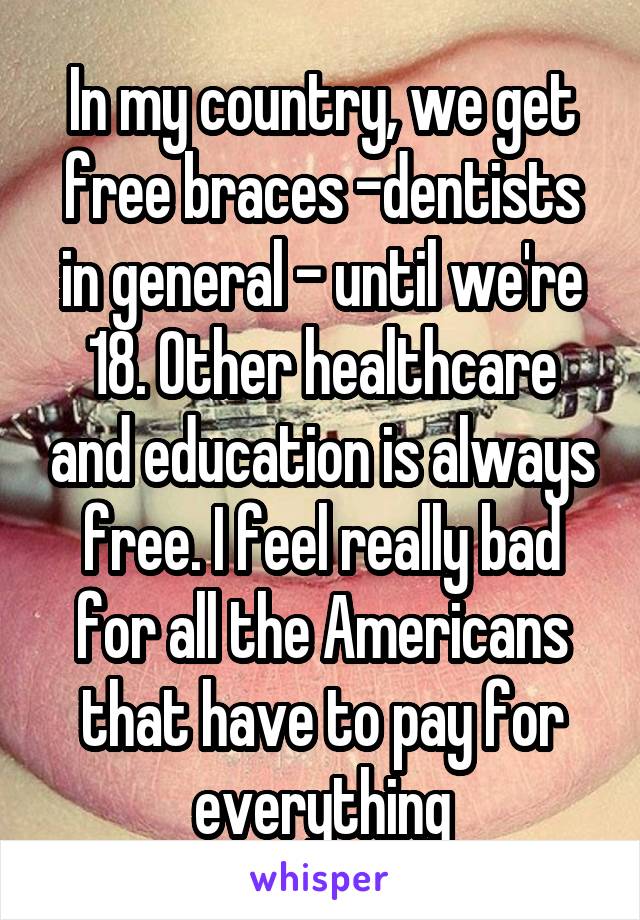 In my country, we get free braces -dentists in general - until we're 18. Other healthcare and education is always free. I feel really bad for all the Americans that have to pay for everything