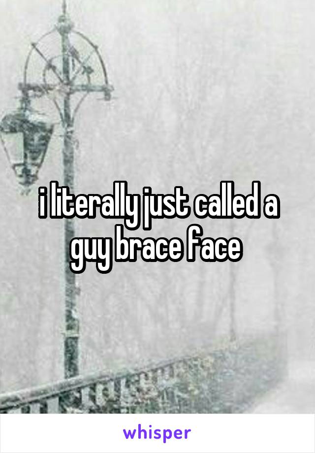 i literally just called a guy brace face 