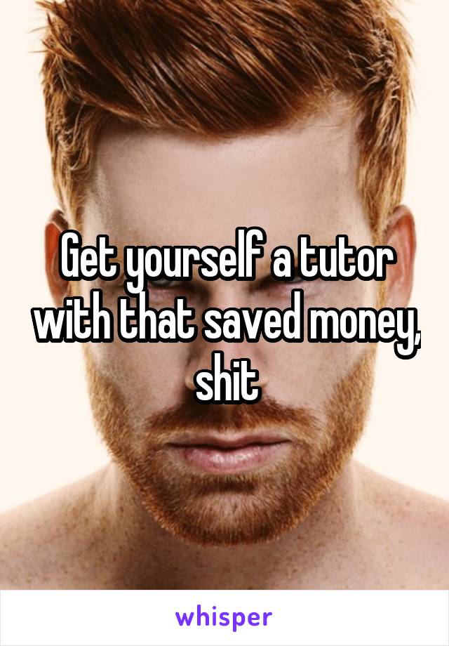 Get yourself a tutor with that saved money, shit