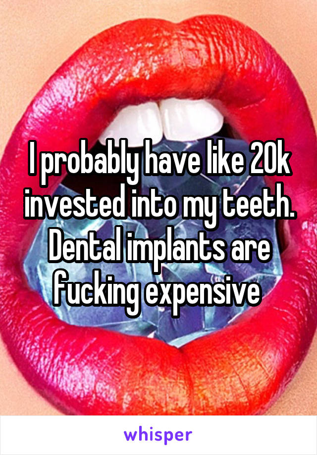 I probably have like 20k invested into my teeth. Dental implants are fucking expensive 