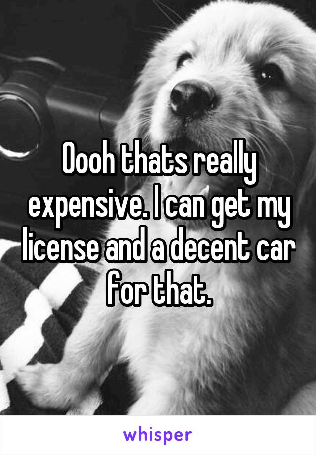 Oooh thats really expensive. I can get my license and a decent car for that.