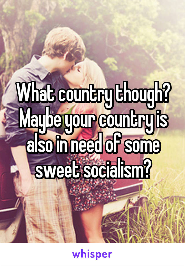 What country though? Maybe your country is also in need of some sweet socialism?