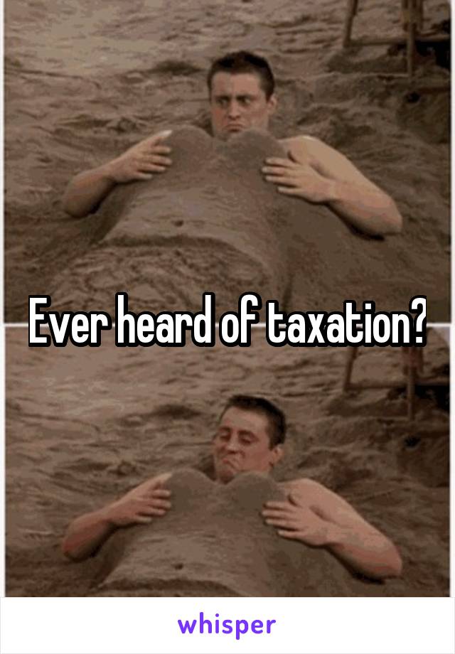 Ever heard of taxation?