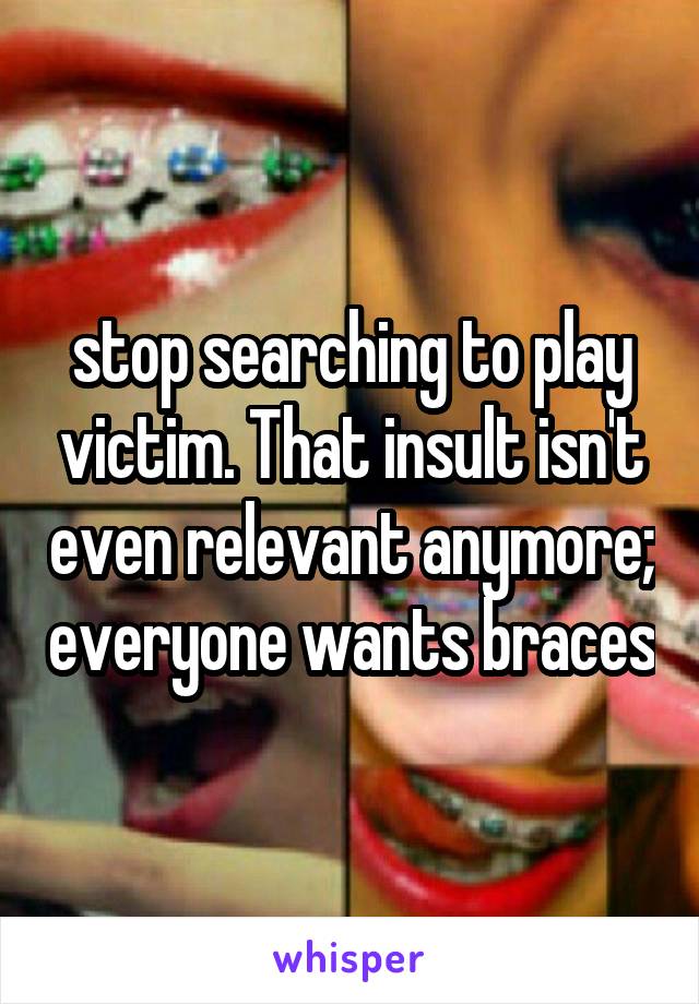 stop searching to play victim. That insult isn't even relevant anymore; everyone wants braces