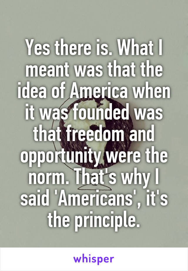 Yes there is. What I meant was that the idea of America when it was founded was that freedom and opportunity were the norm. That's why I said 'Americans', it's the principle.