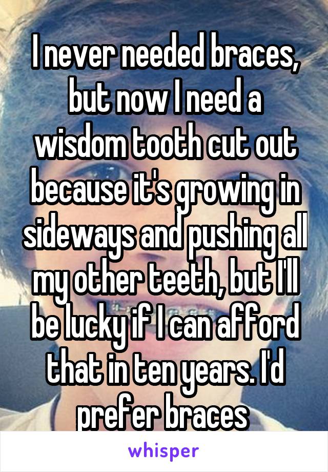 I never needed braces, but now I need a wisdom tooth cut out because it's growing in sideways and pushing all my other teeth, but I'll be lucky if I can afford that in ten years. I'd prefer braces 