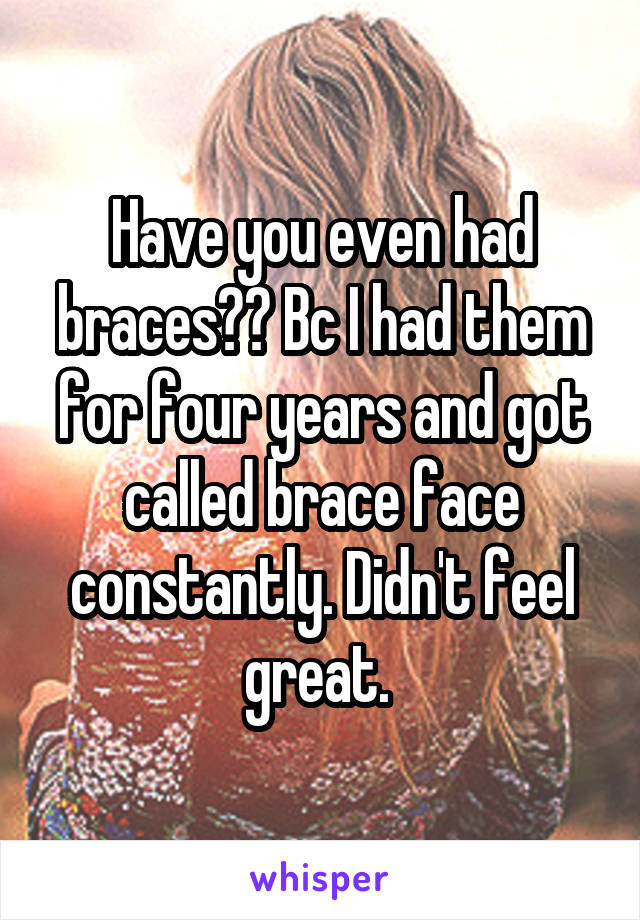 Have you even had braces?? Bc I had them for four years and got called brace face constantly. Didn't feel great. 