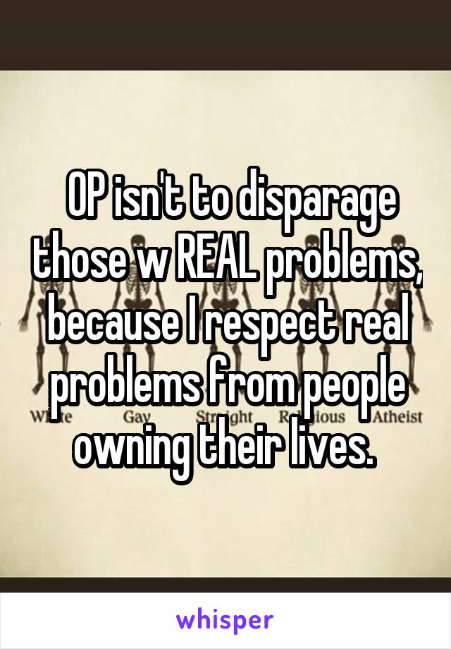  OP isn't to disparage those w REAL problems, because I respect real problems from people owning their lives. 