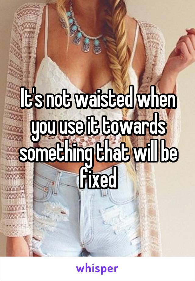 It's not waisted when you use it towards something that will be fixed