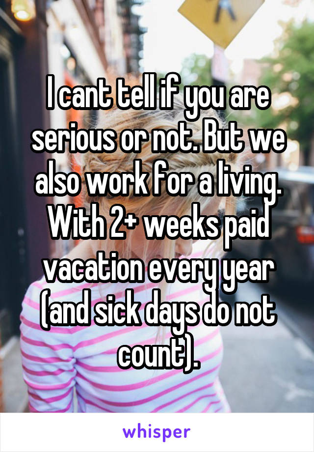 I cant tell if you are serious or not. But we also work for a living. With 2+ weeks paid vacation every year (and sick days do not count).