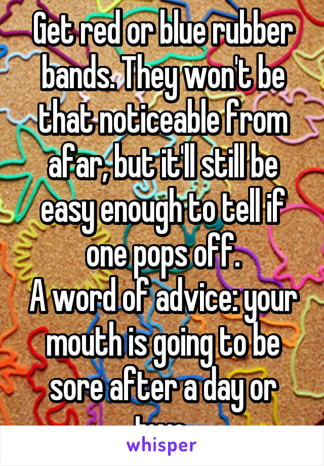 Get red or blue rubber bands. They won't be that noticeable from afar, but it'll still be easy enough to tell if one pops off.
A word of advice: your mouth is going to be sore after a day or two.