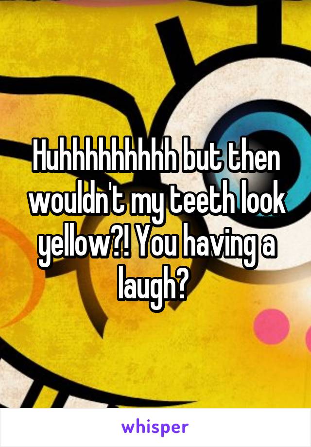 Huhhhhhhhhh but then wouldn't my teeth look yellow?! You having a laugh? 