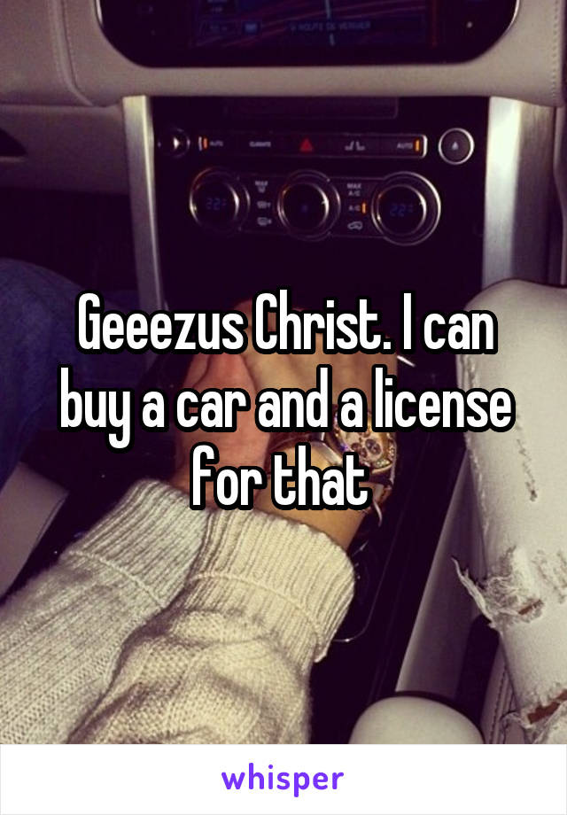 Geeezus Christ. I can buy a car and a license for that 