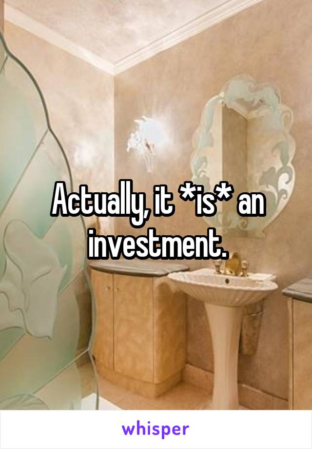 Actually, it *is* an investment.