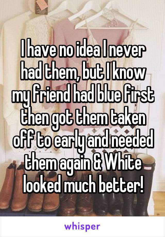 I have no idea I never had them, but I know my friend had blue first then got them taken off to early and needed them again & White looked much better!