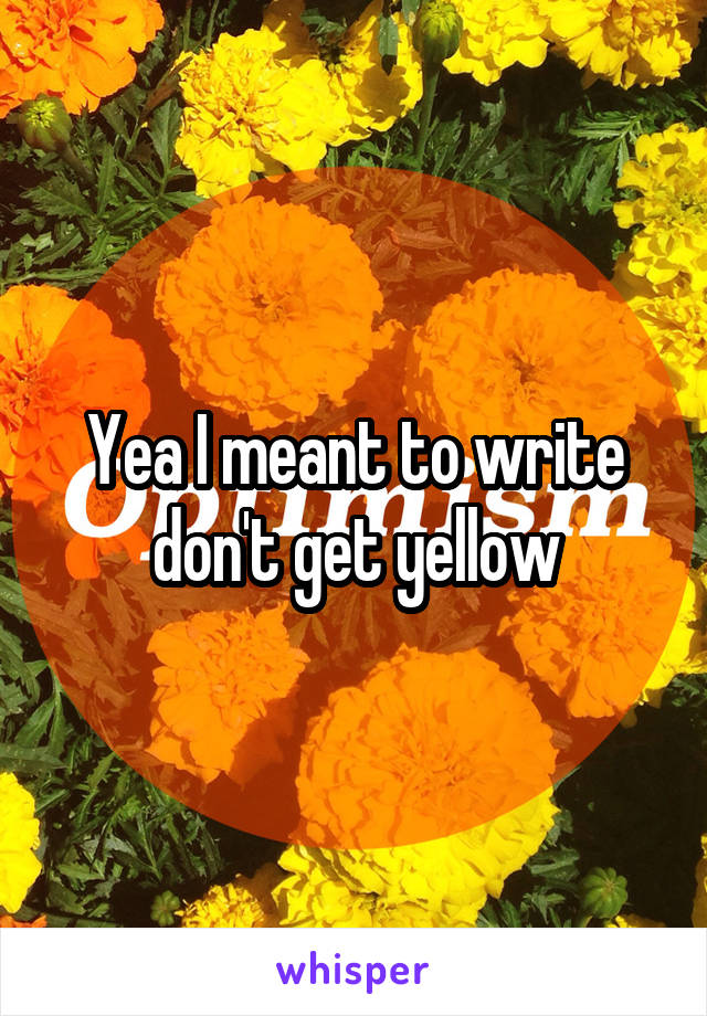 Yea I meant to write don't get yellow