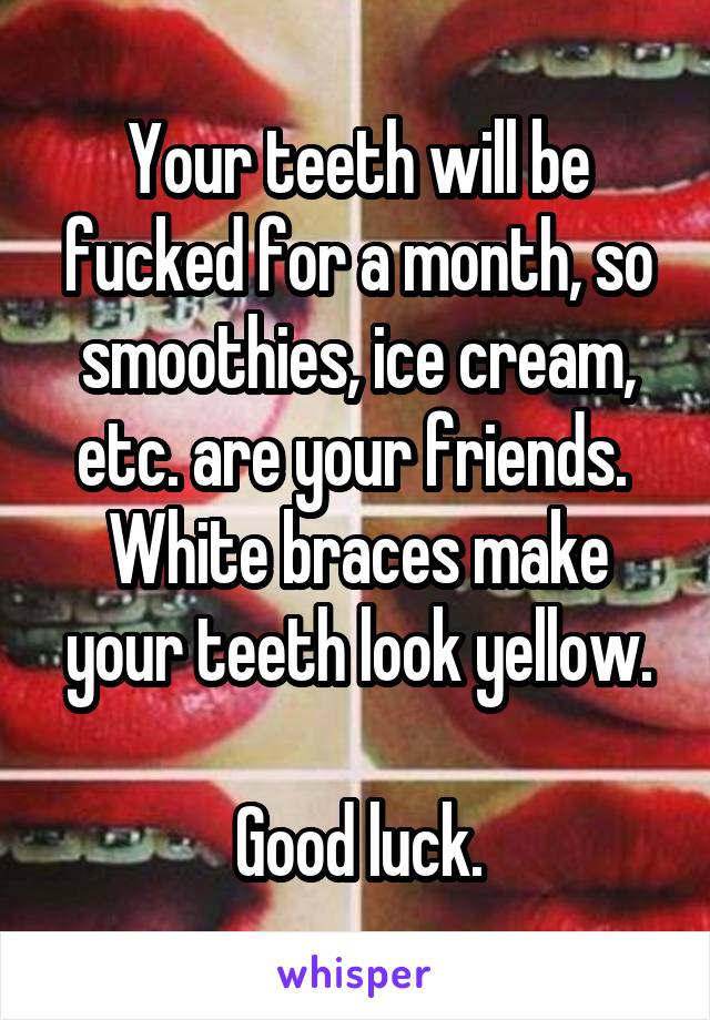 Your teeth will be fucked for a month, so smoothies, ice cream, etc. are your friends. 
White braces make your teeth look yellow.

Good luck.