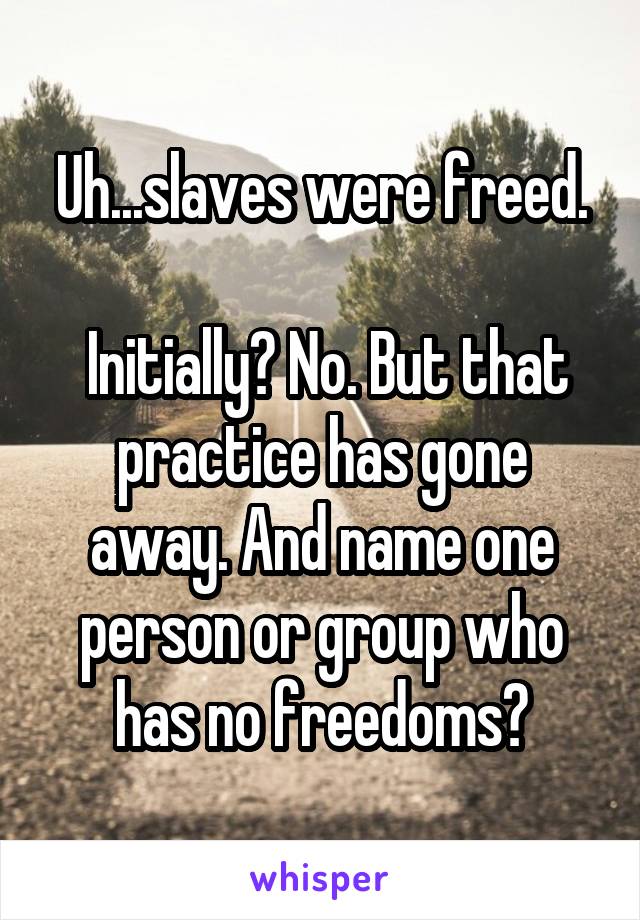 Uh...slaves were freed.

 Initially? No. But that practice has gone away. And name one person or group who has no freedoms?