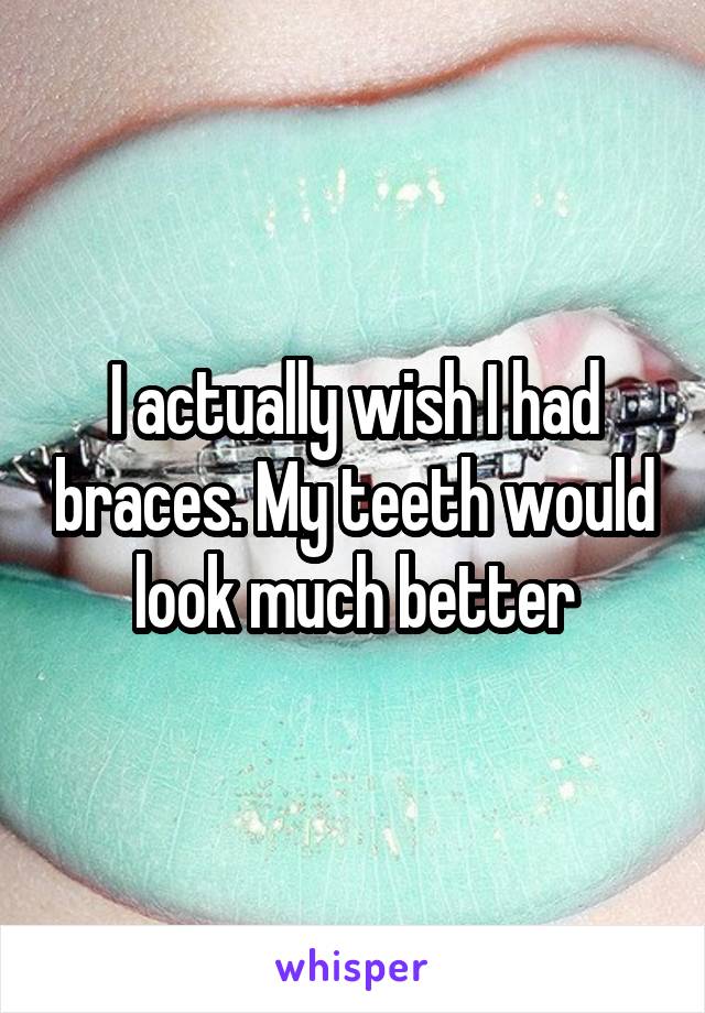 I actually wish I had braces. My teeth would look much better