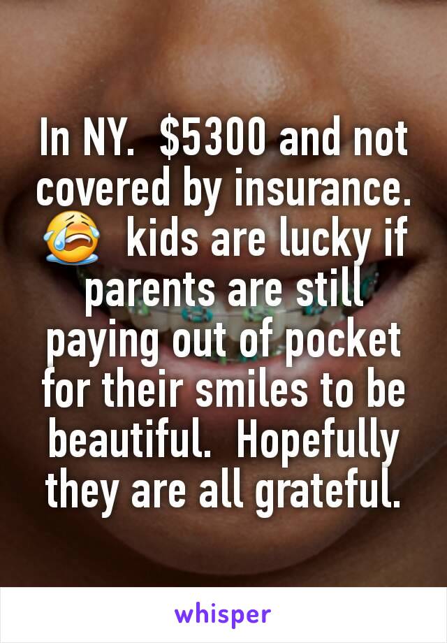 In NY.  $5300 and not covered by insurance. 😭  kids are lucky if parents are still paying out of pocket for their smiles to be beautiful.  Hopefully they are all grateful.