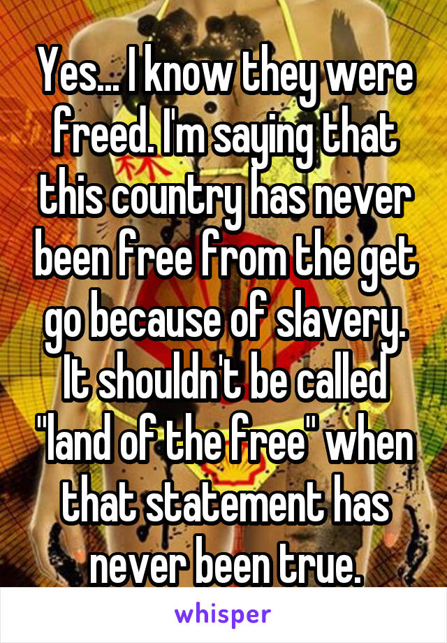 Yes... I know they were freed. I'm saying that this country has never been free from the get go because of slavery. It shouldn't be called "land of the free" when that statement has never been true.