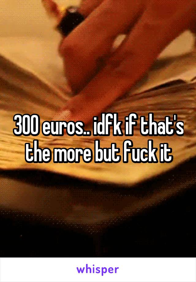 300 euros.. idfk if that's the more but fuck it