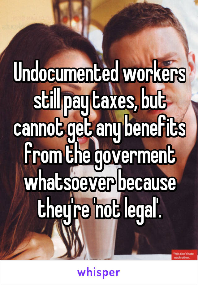 Undocumented workers still pay taxes, but cannot get any benefits from the goverment whatsoever because they're 'not legal'.