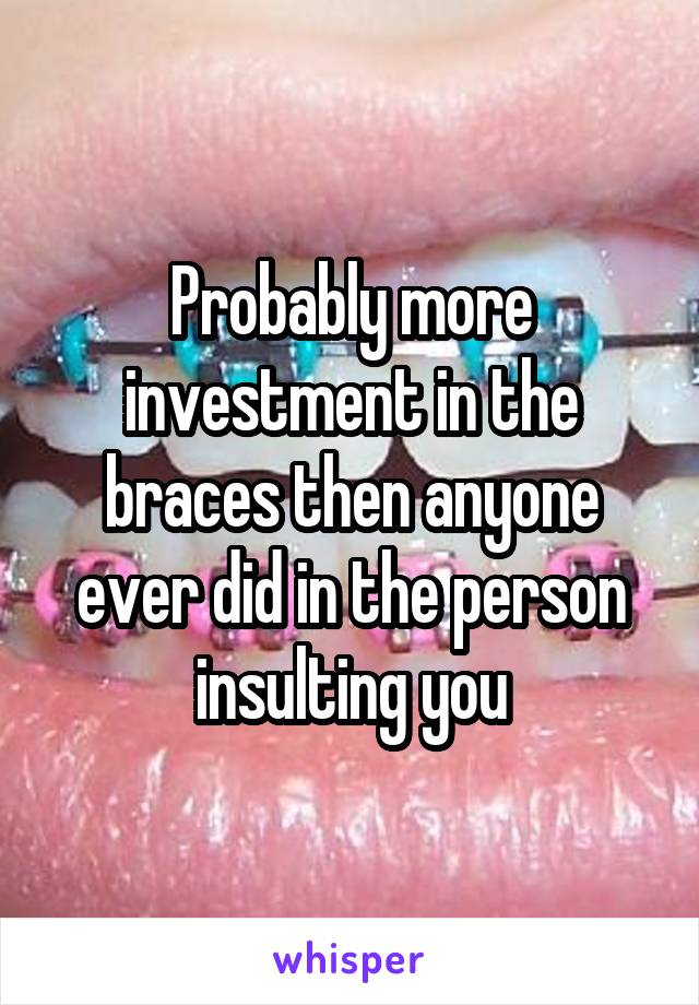 Probably more investment in the braces then anyone ever did in the person insulting you