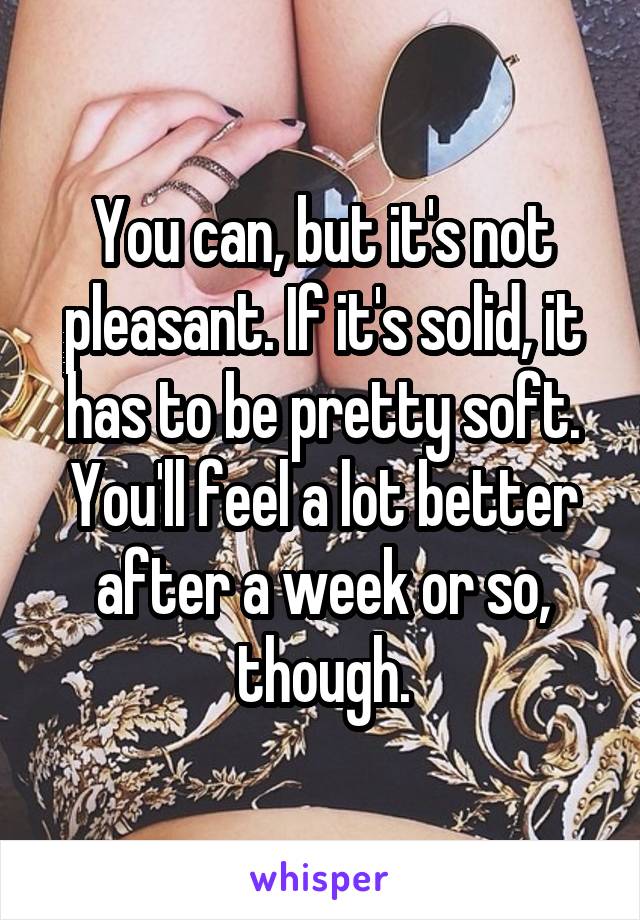 You can, but it's not pleasant. If it's solid, it has to be pretty soft. You'll feel a lot better after a week or so, though.