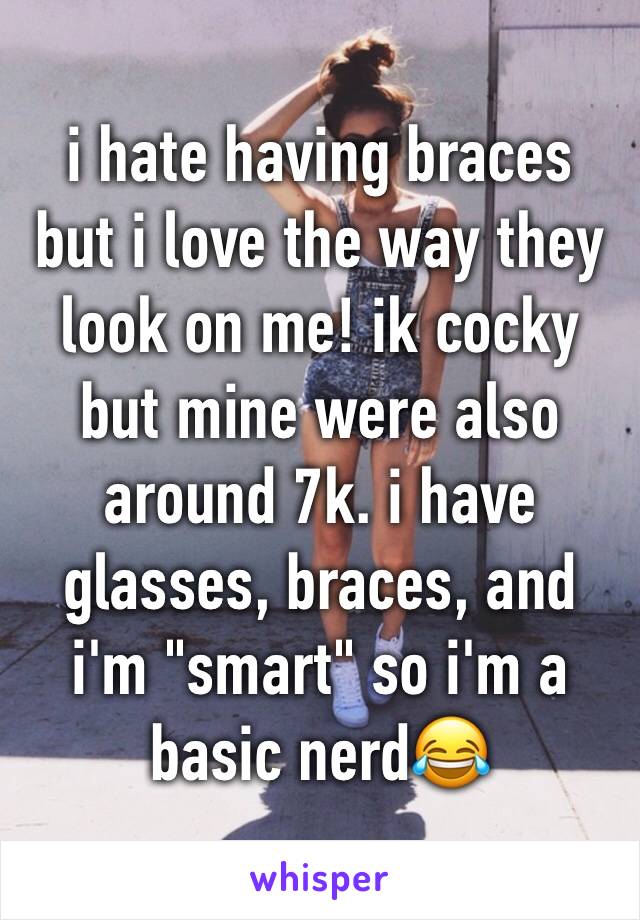 i hate having braces but i love the way they look on me! ik cocky but mine were also around 7k. i have glasses, braces, and i'm "smart" so i'm a basic nerd😂