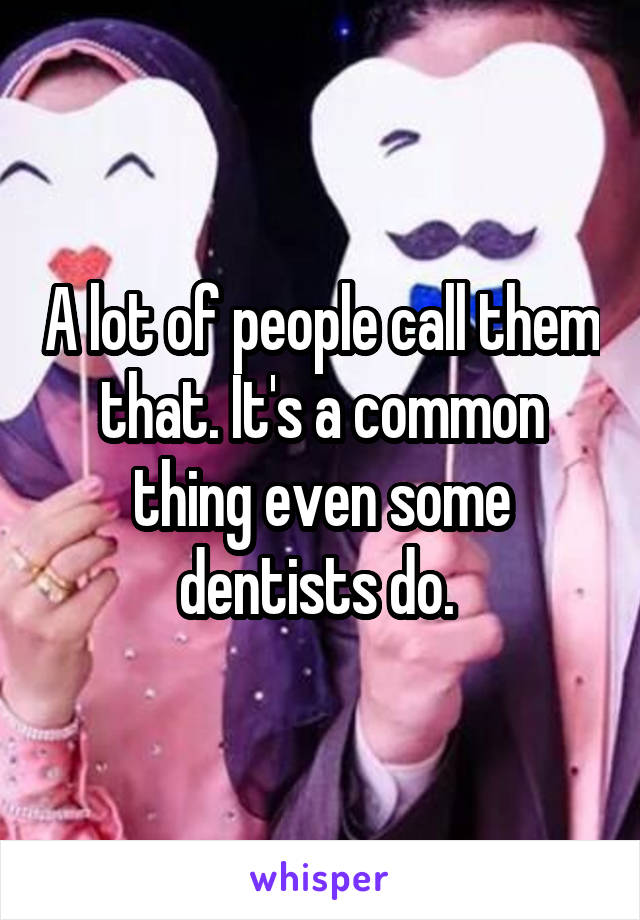 A lot of people call them that. It's a common thing even some dentists do. 