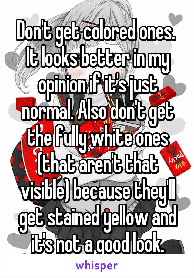 Don't get colored ones. 
It looks better in my opinion if it's just normal. Also don't get the fully white ones (that aren't that visible) because they'll get stained yellow and it's not a good look.