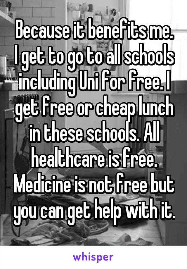 Because it benefits me. I get to go to all schools including Uni for free. I get free or cheap lunch in these schools. All healthcare is free. Medicine is not free but you can get help with it. 