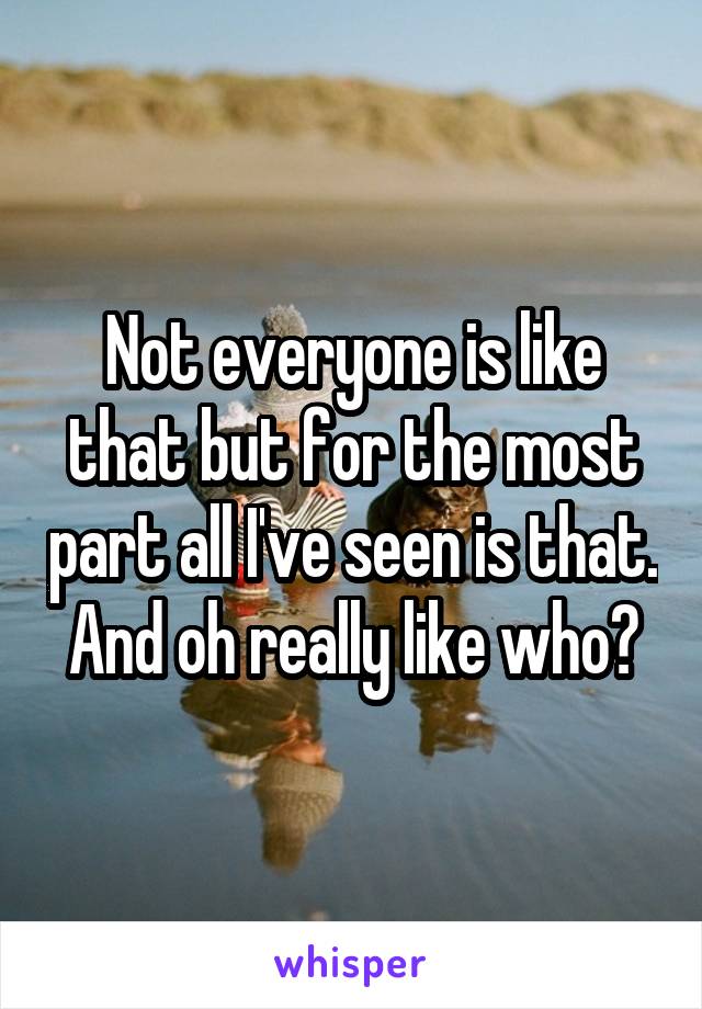 Not everyone is like that but for the most part all I've seen is that. And oh really like who?