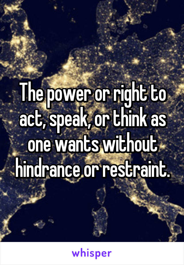 The power or right to act, speak, or think as one wants without hindrance or restraint.