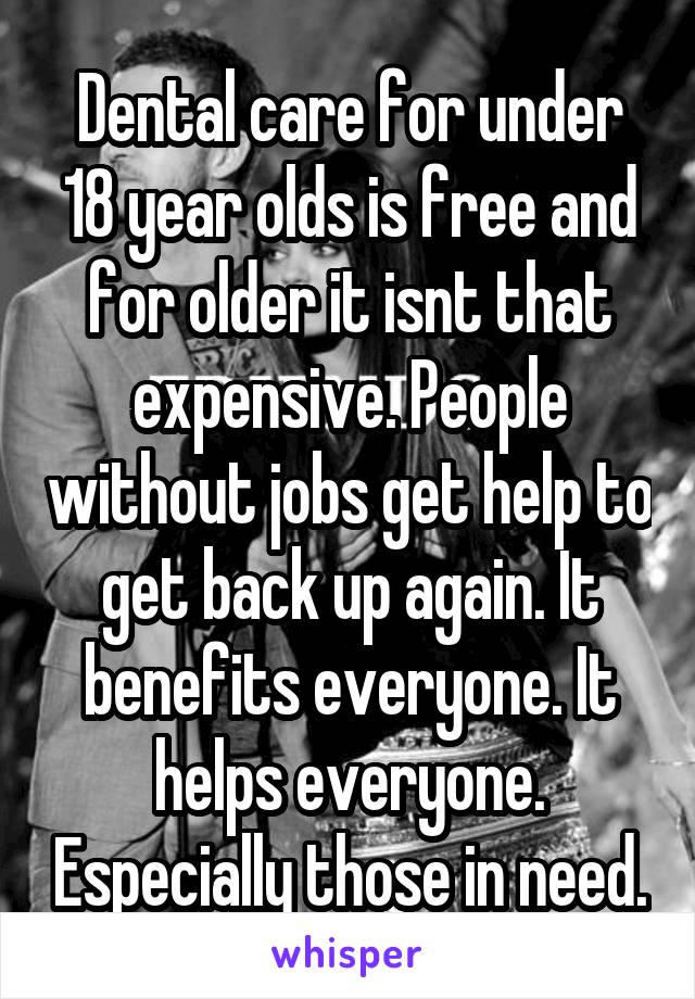 Dental care for under 18 year olds is free and for older it isnt that expensive. People without jobs get help to get back up again. It benefits everyone. It helps everyone. Especially those in need.